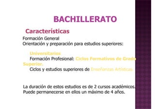 Características
Formación General
Universitarios
Formación Profesional: Ciclos Formativos de Grado
Superior.
Ciclos y estudios superiores de Enseñanzas Artísticas
Formación General
Orientación y preparación para estudios superiores:
La duración de estos estudios es de 2 cursos académicos.
Puede permanecerse en ellos un máximo de 4 años.
 