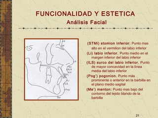 21
FUNCIONALIDAD Y ESTETICA
Análisis Facial
(STMi) stomion inferior: Punto mas
alto en el vermilion del labio inferior
(Li) labio inferior. Punto medio en el
margen inferior del labio inferior
(ILS) surco del labio inferior. Punto
de mayor concavidad en la línea
media del labio inferior
(Pog’) pogonion. Punto más
prominente o anterior en la barbilla en
el plano medio sagital
(Me’) menton: Punto mas bajo del
contorno del tejido blando de la
barbilla
 