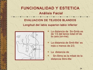 24
FUNCIONALIDAD Y ESTETICA
Análisis Facial
EVALUACION DE TEJIDOS BLANDOS
Longitud del labio superior-labio inferior
La distancia de Sn-Smts es
de 1/3 del tercio total inf de
la cara (sn-me).
La distancia de Smti-Me’ es
más o menos de 2/3.
La distancia de
Sn-Stms es la mitad de la
distancia Stmi-Me´
 