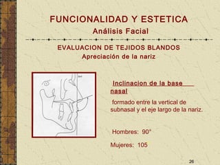 26
FUNCIONALIDAD Y ESTETICA
Análisis Facial
EVALUACION DE TEJIDOS BLANDOS
Apreciación de la nariz
Inclinacion de la base
nasal
formado entre la vertical de
subnasal y el eje largo de la nariz.
Hombres: 90°
Mujeres: 105°
 