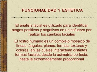 3
FUNCIONALIDAD Y ESTETICA
El análisis facial es utilizado para identificar
rasgos positivos y negativos en un esfuerzo por
realzar los cambios faciales
El rostro humano es un complejo mosaico de
líneas, ángulos, planos, formas, texturas y
colores, en las cuales interactúan distintas
formas faciales desde la asimetría perfecta,
hasta la extremadamente proporcional
 