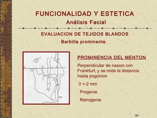 33
FUNCIONALIDAD Y ESTETICA
Análisis Facial
EVALUACION DE TEJIDOS BLANDOS
Barbilla prominente
PROMINENCIA DEL MENTON
Perpendicular de nasion con
Frankfurt, y se mide la distancia
hasta pogonion
0 +-2 mm
Progenie
Retrogenie
 