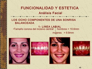 48
FUNCIONALIDAD Y ESTETICA
Análisis Facial
LOS OCHO COMPONENTES DE UNA SONRISA
BALANCEADA
1- LINEA LABIAL
•Tamaño corona del incisivo central hombres = 10.6mm
mujeres = 9.8mm
 