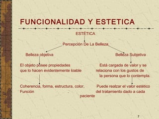 7
FUNCIONALIDAD Y ESTETICA
ESTÉTICA
Percepción De La Belleza.
Belleza objetiva Belleza Subjetiva
El objeto posee propiedades Está cargada de valor y se
que lo hacen evidentemente loable relaciona con los gustos de
la persona que lo contempla.
Coherencia, forma, estructura, color, Puede realzar el valor estético
Función . del tratamiento dado a cada
paciente
 