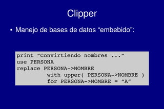    
Clipper
● Manejo de bases de datos “embebido”:
print “Convirtiendo nombres ...”
use PERSONA
replace PERSONA­>NOMBRE 
with upper( PERSONA­>NOMBRE )
for PERSONA­>NOMBRE = “A”
 