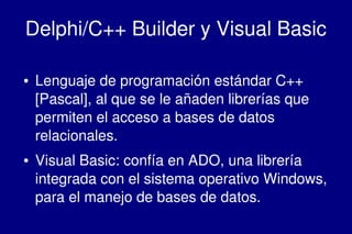    
Delphi/C++ Builder y Visual Basic
● Lenguaje de programación estándar C++ 
[Pascal], al que se le añaden librerías que 
permiten el acceso a bases de datos 
relacionales.
● Visual Basic: confía en ADO, una librería 
integrada con el sistema operativo Windows, 
para el manejo de bases de datos.
 