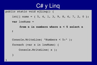    
C# y Linq
public static void ejLinq() {
    int[] nums = { 5, 4, 1, 3, 9, 8, 6, 7, 2, 0 };
    var lowNums = 
from n in numbers where n < 5 select n
 ;
    Console.WriteLine( "Numbers < 5:" );
    foreach (var x in lowNums) {
        Console.WriteLine( x );
    }
}
 