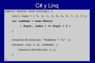    
C# y Linq
public static void ejLinq() {
    int[] nums = { 5, 4, 1, 3, 9, 8, 6, 7, 2, 0 };
    var lowNums = nums.Where( 
         ( digit, index ) => digit < 5 )
    ;
    Console.WriteLine( "Numbers < 5:" );
    foreach (var x in lowNums) {
        Console.WriteLine( x );
    }
}
 