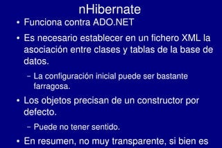    
nHibernate
● Funciona contra ADO.NET
● Es necesario establecer en un fichero XML la 
asociación entre clases y tablas de la base de 
datos.
– La configuración inicial puede ser bastante 
farragosa.
● Los objetos precisan de un constructor por 
defecto.
– Puede no tener sentido.
● En resumen, no muy transparente, si bien es 
 
