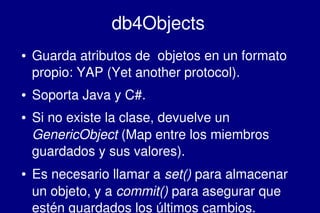    
db4Objects
● Guarda atributos de  objetos en un formato 
propio: YAP (Yet another protocol).
● Soporta Java y C#.
● Si no existe la clase, devuelve un 
GenericObject (Map entre los miembros 
guardados y sus valores). 
● Es necesario llamar a set() para almacenar 
un objeto, y a commit() para asegurar que 
estén guardados los últimos cambios.
 