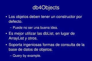    
db4Objects
● Los objetos deben tener un constructor por 
defecto.
– Puede no ser una buena idea.
● Es mejor utilizar las dbList, en lugar de 
ArrayList y otros.
● Soporta ingeniosas formas de consulta de la 
base de datos de objetos.
– Query by example.
 
