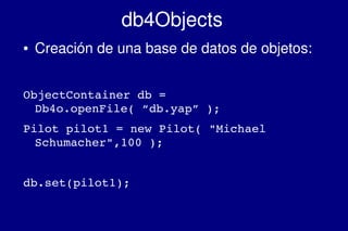    
db4Objects
● Creación de una base de datos de objetos:
ObjectContainer db = 
Db4o.openFile( “db.yap” );
Pilot pilot1 = new Pilot( "Michael 
Schumacher",100 );
db.set(pilot1);
 