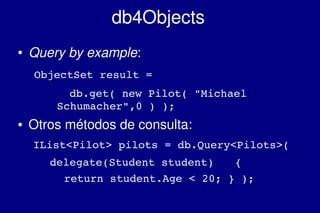    
db4Objects
● Query by example:
     ObjectSet result = 
   db.get( new Pilot( "Michael 
Schumacher",0 ) );
● Otros métodos de consulta:
IList<Pilot> pilots = db.Query<Pilots>(
delegate(Student student)  {
return student.Age < 20; } );
 