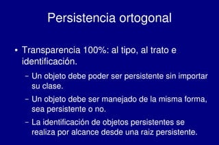    
Persistencia ortogonal
● Transparencia 100%: al tipo, al trato e 
identificación.
– Un objeto debe poder ser persistente sin importar 
su clase.
– Un objeto debe ser manejado de la misma forma, 
sea persistente o no.
– La identificación de objetos persistentes se 
realiza por alcance desde una raiz persistente.
 