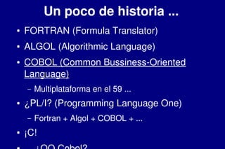    
Un poco de historia ...
● FORTRAN (Formula Translator)
● ALGOL (Algorithmic Language)
● COBOL (Common Bussiness­Oriented 
Language)
– Multiplataforma en el 59 ...
● ¿PL/I? (Programming Language One)
– Fortran + Algol + COBOL + ...
● ¡C!
 