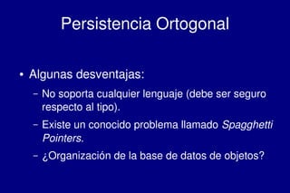    
Persistencia Ortogonal
● Algunas desventajas:
– No soporta cualquier lenguaje (debe ser seguro 
respecto al tipo).
– Existe un conocido problema llamado Spagghetti 
Pointers.
– ¿Organización de la base de datos de objetos?
 