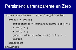    
Persistencia transparente en Zero
object PersVector : ConsoleApplication
method + doIt()
reference x = VectorInstance.copy(“”)
x.add( 5 )
x.add( 7 )
psRoot.addRenamedObject( “v1”, x )
return
endMethod
endObject
 