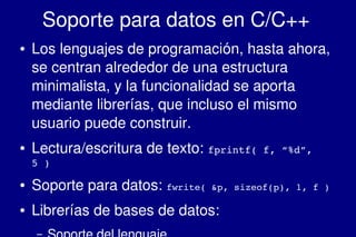    
Soporte para datos en C/C++
● Los lenguajes de programación, hasta ahora, 
se centran alrededor de una estructura 
minimalista, y la funcionalidad se aporta 
mediante librerías, que incluso el mismo 
usuario puede construir.
● Lectura/escritura de texto: fprintf( f, “%d”, 
5 )
● Soporte para datos: fwrite( &p, sizeof(p), 1, f )
● Librerías de bases de datos:
–
 