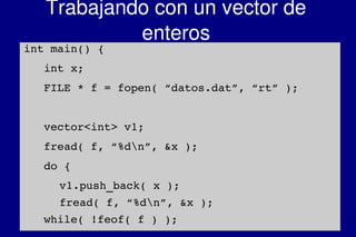    
Trabajando con un vector de 
enteros
int main() {
   int x;
   FILE * f = fopen( “datos.dat”, “rt” );
   vector<int> v1;
   fread( f, “%dn”, &x );
   do {
v1.push_back( x );
fread( f, “%dn”, &x );
   while( !feof( f ) );
 