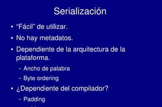    
Serialización
● “Fácil” de utilizar.
● No hay metadatos.
● Dependiente de la arquitectura de la 
plataforma.
– Ancho de palabra
– Byte ordering
● ¿Dependiente del compilador?
– Padding
 
