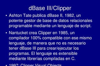    
dBase III/Clipper
● Ashton Tate publica dBase II, 1982, un 
potente gestor de base de datos relacionales 
programable mediante un lenguaje de script.
● Nantucket crea Clipper en 1985, un 
compilador 100% compatible con ese mismo 
lenguaje, de manera que no es necesario 
tener dBase III para crear/ejecutar los 
programas. El lenguaje es extensible 
mediante librerías compiladas en C.
 
