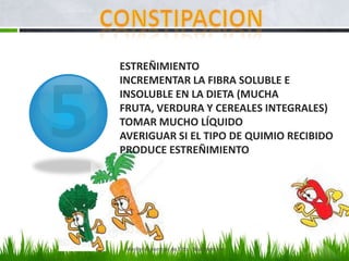 ESTREÑIMIENTO
INCREMENTAR LA FIBRA SOLUBLE E
INSOLUBLE EN LA DIETA (MUCHA
FRUTA, VERDURA Y CEREALES INTEGRALES)
TOMAR MUCHO LÍQUIDO
AVERIGUAR SI EL TIPO DE QUIMIO RECIBIDO
PRODUCE ESTREÑIMIENTO




 Marilyn Espantoso de Fitts - Nutricionista
 