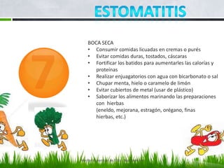 BOCA SECA
    • Consumir comidas licuadas en cremas o purés
    • Evitar comidas duras, tostados, cáscaras
    • Fortificar los batidos para aumentarles las calorías y
       proteínas
    • Realizar enjuagatorios con agua con bicarbonato o sal
    • Chupar menta, hielo o caramelo de limón
    • Evitar cubiertos de metal (usar de plástico)
    • Saborizar los alimentos marinando las preparaciones
       con hierbas
       (eneldo, mejorana, estragón, orégano, finas
       hierbas, etc.)




Marilyn Espantoso de Fitts - Nutricionista
 