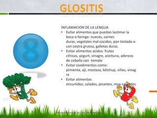 INFLAMACION DE LA LENGUA
    • Evitar alimentos que puedan lastimar la
       boca o faringe: nueces, carnes
       duras, vegetales mal cocidos, pan tostado o
       con costra gruesa, galletas duras.
    • Evitar alimentos acidos: frutas
       cítricas, yogurt, vinagre, aceituna, aderezo
       de cebolla con tomate
    • Evitar condimentos como:
       pimienta, aji, mostaza, kétchup, sillau, vinag
       re
    • Evitar alimentos
       encurtidos, salados, picantes, muy calientes




Marilyn Espantoso de Fitts - Nutricionista
 