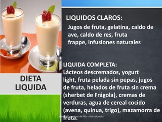 LIQUIDOS CLAROS:
             Jugos de fruta, gelatina, caldo de
             ave, caldo de res, fruta
             frappe, infusiones naturales


             LIQUIDA COMPLETA:
             Lácteos descremados, yogurt
 DIETA       light, fruta pelada sin pepas, jugos
LIQUIDA      de fruta, helados de fruta sin crema
             (sherbet de Frágola), cremas de
             verduras, agua de cereal cocido
             (avena, quinua, trigo), mazamorra de
             fruta.
          Marilyn Espantoso de Fitts - Nutricionista
 