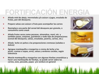 FORTIFICACIÓN ENERGIA
Añada miel de abeja, mermelada y/o azúcar a jugos, ensalada de
frutas, pan del desayuno.
Prepare salsas con azúcar o fruta para acompañar las carnes
Reemplace una parte del cereal del desayuno por granola, o
consumirlo como snack
Añada frutos secos como pecanas, almendras, maní, etc. y
también pasas, orejones, guindones a todo tipo de preparaciones
(cereal del desayuno, salsas, ensaladas, postres, carnes, etc.)
Añada leche en polvo a las preparaciones cremosas (saladas o
dulces)
Agregue mantequilla o margarina o crema de leche a los
purés, cremas o sopas, arroz, salsas y verduras cocidas, según
tolerancia
Mezcle mantequilla o margarina con algunas hierbas aromáticas y
hacer una mantequilla de hierbas, se puede servir sobre las
carnes, aves, pescado, papas y/o verdura en general


                              Marilyn Espantoso de Fitts - Nutricionista
 