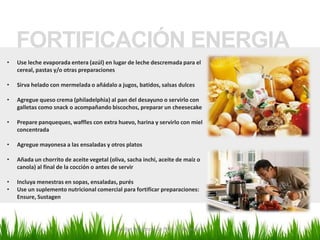 FORTIFICACIÓN ENERGIA
•   Use leche evaporada entera (azúl) en lugar de leche descremada para el
    cereal, pastas y/o otras preparaciones

•   Sirva helado con mermelada o añádalo a jugos, batidos, salsas dulces

•   Agregue queso crema (philadelphia) al pan del desayuno o servirlo con
    galletas como snack o acompañando biscochos, preparar un cheesecake

•   Prepare panqueques, waffles con extra huevo, harina y servirlo con miel
    concentrada

•   Agregue mayonesa a las ensaladas y otros platos

•   Añada un chorrito de aceite vegetal (oliva, sacha inchi, aceite de maíz o
    canola) al final de la cocción o antes de servir

•   Incluya menestras en sopas, ensaladas, purés
•   Use un suplemento nutricional comercial para fortificar preparaciones:
    Ensure, Sustagen




                                           Marilyn Espantoso de Fitts - Nutricionista
 