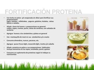 FORTIFICACIÓN PROTEINA
•   Use leche en polvo y/o evaporada sin diluir para fortificar sus
    preparaciones:
    jugos, batidos, milkshakes, yogures, gelatina, helados, salsas
    dulces o saladas.
•   Añada claras de huevo a preparaciones en general:
    caldos, sopas, cremas, purés, salsas de verduras, con saltados de
    verduras
•   Agregue huevos a los sándwiches y platos en general
•   Use mantequilla de maní en sus sándwiches y/o snacks
•   Consuma almendras, nueces, pecanas, etc.
•   Agregue queso fresco light, mozarella light, ricotta y/o cabaña
•   Añada proteína en polvo a sus preparaciones habituales.
•   Incluya menestras en las sopas, ensaladas, purés y guisos
•   Consuma un suplemento de proteínas según le indique su
    nutricionista




                                        Marilyn Espantoso de Fitts - Nutricionista
 