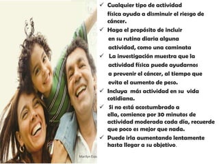  Cualquier tipo de actividad
               física ayuda a disminuir el riesgo de
               cáncer.
              Haga el propósito de incluir
               en su rutina diaria alguna
               actividad, como una caminata
              La investigación muestra que la
               actividad física puede ayudarnos
               a prevenir el cáncer, al tiempo que
               evita el aumento de peso.
              Incluya más actividad en su vida
               cotidiana.
              Si no está acostumbrado a
               ella, comience por 30 minutos de
               actividad moderada cada día, recuerde
               que poco es mejor que nada.
              Puede irla aumentando lentamente
               hasta llegar a su objetivo.
Marilyn Espantoso de Fitts - Nutricionista
 