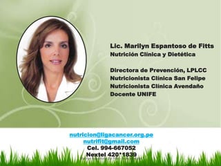 Lic. Marilyn Espantoso de Fitts
                       Nutrición Clínica y Dietética

                       Directora de Prevención, LPLCC
                       Nutricionista Clínica San Felipe
                       Nutricionista Clínica Avendaño
                       Docente UNIFE




nutricion@ligacancer.org.pe
     nutrifit@gmail.com
      Cel. 994-667052
      Nextel 420*1839
   Marilyn Espantoso de Fitts - Nutricionista
 