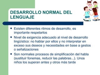 DESARROLLO NORMAL DEL LENGUAJE Existen diferentes ritmos de desarrollo, es importante respetarlos Nivel de exigencia adecuado al nivel de desarrollo lingüístico: no hablar por ellos y no interpretar en exceso sus deseos y necesidades en base a gestos o señalizaciones Son normales procesos de simplificación del habla  (sustituir fonemas, reducir las palabras...). Unos niños los superan antes y otros más tarde 