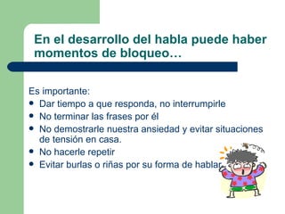En el desarrollo del habla puede haber momentos de bloqueo… Es importante: Dar tiempo a que responda, no interrumpirle No terminar las frases por él No demostrarle nuestra ansiedad y evitar situaciones de tensión en casa. No hacerle repetir Evitar burlas o riñas por su forma de hablar. 