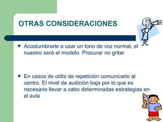 OTRAS CONSIDERACIONES Acostumbrarle a usar un tono de voz normal, el nuestro será el modelo. Procurar no gritar En casos de otitis de repetición comunicarlo al centro. El nivel de audición baja por lo que es necesario llevar a cabo determinadas estrategias en el aula 