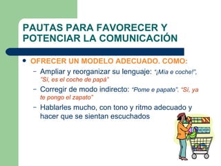 PAUTAS PARA FAVORECER Y POTENCIAR LA COMUNICACIÓN OFRECER UN MODELO ADECUADO. COMO: Ampliar y reorganizar su lenguaje:  “¡Mía e coche!”,  ”Sí, es el coche de papá”  Corregir de modo indirecto:  “Pome e papato”.  “Sí, ya te pongo el zapato” Hablarles mucho, con tono y ritmo adecuado y hacer que se sientan escuchados 