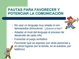 PAUTAS PARA FAVORECER Y POTENCIAR LA COMUNICACIÓN No usar un lenguaje muy simple ni con demasiados diminutivos:  “¿Quieres el tete?” Adaptar el nivel del lenguaje al proceso de desarrollo de cada niño Fomentar el juego simbólico Favorecer que se exprese con otras personas y en otros lugares (en la tienda, en el autobús, por teléfono) 