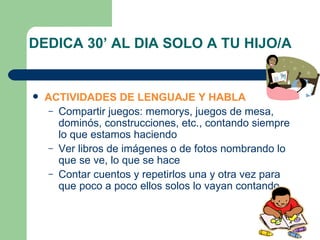 DEDICA 30’ AL DIA SOLO A TU HIJO/A ACTIVIDADES DE LENGUAJE Y HABLA Compartir juegos: memorys, juegos de mesa, dominós, construcciones, etc., contando siempre lo que estamos haciendo Ver libros de imágenes o de fotos nombrando lo que se ve, lo que se hace Contar cuentos y repetirlos una y otra vez para que poco a poco ellos solos lo vayan contando. 