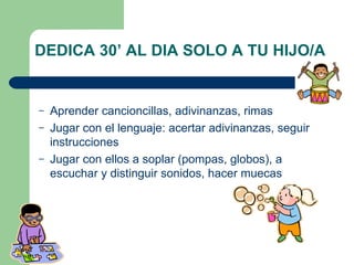 Aprender cancioncillas, adivinanzas, rimas Jugar con el lenguaje: acertar adivinanzas, seguir instrucciones Jugar con ellos a soplar (pompas, globos), a escuchar y distinguir sonidos, hacer muecas DEDICA 30’ AL DIA SOLO A TU HIJO/A 