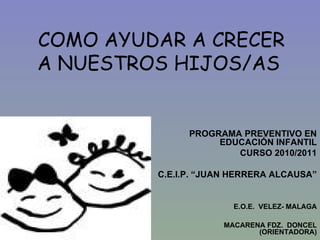 COMO AYUDAR A CRECER A NUESTROS HIJOS/AS PROGRAMA PREVENTIVO EN EDUCACIÓN INFANTIL CURSO 2010/2011 C.E.I.P. “JUAN HERRERA ALCAUSA” E.O.E.  VELEZ- MALAGA MACARENA FDZ.  DONCEL (ORIENTADORA) 