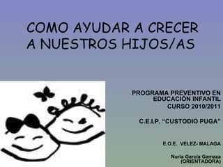 COMO AYUDAR A CRECER A NUESTROS HIJOS/AS PROGRAMA PREVENTIVO EN EDUCACIÓN INFANTIL CURSO 2010/2011 C.E.I.P. “CUSTODIO PUGA” E.O.E.  VELEZ- MALAGA Nuria García Gamaza (ORIENTADORA) 