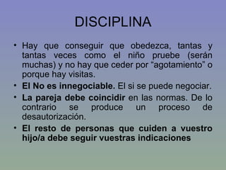DISCIPLINA Hay que conseguir que obedezca, tantas y tantas veces como el niño pruebe (serán muchas) y no hay que ceder por “agotamiento” o porque hay visitas. El No es innegociable.  El si se puede negociar. La pareja debe coincidir  en las normas. De lo contrario se produce un proceso de desautorización. El resto de personas que cuiden a vuestro hijo/a debe seguir vuestras indicaciones 