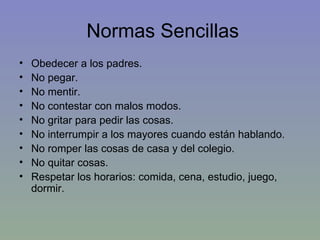Normas Sencillas Obedecer a los padres. No pegar. No mentir. No contestar con malos modos. No gritar para pedir las cosas. No interrumpir a los mayores cuando están hablando. No romper las cosas de casa y del colegio. No quitar cosas. Respetar los horarios: comida, cena, estudio, juego, dormir. 