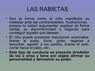 LAS RABIETAS Son la forma como el niño manifiesta su malestar ante las contrariedades, frustraciones  porque no saben argumentar, explicar de forma verbal, su disconformidad o negociar para conseguir aquello que desean. El niño puede presentar reacciones anormales: tirarse al suelo, llorar, gritar, negarse a escuchar, agredir a los padres, tirarse el pelo, correr hacia el patio, etc.  Este tipo de conducta se presenta alrededor de los 2 años y tiene por objeto afirmar su personalidad y demostrar su poder.  
