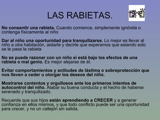 LAS RABIETAS. No consentir una rabieta.  Cuando comience, simplemente ignórela o contenga físicamente al niño  Dar al niño una oportunidad para tranquilizarse.  Lo mejor es llevar al niño a otra habitación, aislarle y decirle que esperamos que estando solo se le pase la rabieta  No se puede razonar con un niño si está bajo los efectos de una rabieta o mal genio.  Es mejor alejarse de él. Evitar comportamientos y actitudes de lástima o sobreprotección que nos lleven a ceder u otorgar los deseos del niño. Mostrarse contentos y orgullosos ante los primeros intentos de autocontrol del niño.  Alabar su buena conducta y el hecho de haberse serenado y tranquilizado. Recuerde que sus hijos  están aprendiendo a CRECER  y a generar confianza en ellos mismos, y que todo conflicto puede ser una oportunidad para crecer, y no un callejón sin salida.  