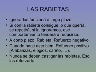 LAS RABIETAS Ignorarlas funciona a largo plazo. Si con la rabieta consigue lo que quería, se repetirá, si la ignoramos, ese comportamiento tenderá a reducirse. A corto plazo. Rabieta: Refuerzo negativo. Cuando hace algo bien: Refuerzo positivo (Alabanzas, elogios, cariño, …). Nunca se deben castigar las rabietas. Eso las reforzaría. 
