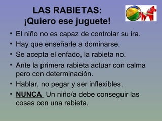 LAS RABIETAS:  ¡Quiero ese juguete!  El niño no es capaz de controlar su ira. Hay que enseñarle a dominarse. Se acepta el enfado, la rabieta no. Ante la primera rabieta actuar con calma pero con determinación. Hablar, no pegar y ser inflexibles. NUNCA  Un niño/a debe conseguir las cosas con una rabieta. 