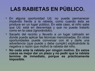 LAS RABIETAS EN PÚBLICO. En alguna oportunidad Ud. no puede permanecer impávido frente a la rabieta, como cuando ésta se produce en un lugar público. En este caso, el niño sabe que Ud. está en desventaja y que no puede tratarlo como en la casa (ignorándolo).  Sacarlo del recinto y llevarlo a un lugar calmado en donde pueda aplicar las técnicas mencionadas. En otras oportunidades puede conversar con él y darle una advertencia (que puede y debe cumplir) explicándole la negativa o razón que motivó la rabieta del niño.  No ceda ante la rabieta por ningún motivo. En estos casos es mejor dar un plazo y no pedir que la rabieta termine de inmediato, porque es prácticamente imposible.  